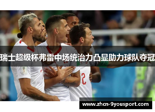 瑞士超级杯弗雷中场统治力凸显助力球队夺冠
