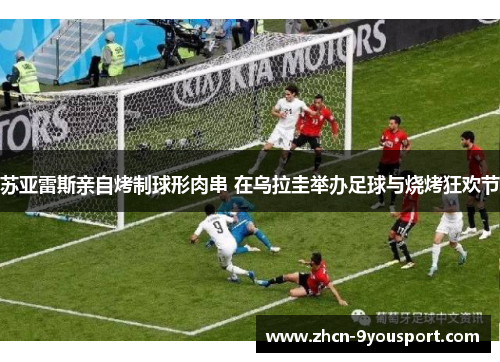 苏亚雷斯亲自烤制球形肉串 在乌拉圭举办足球与烧烤狂欢节