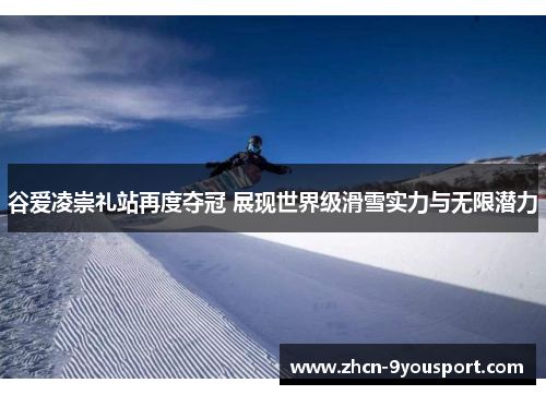 谷爱凌崇礼站再度夺冠 展现世界级滑雪实力与无限潜力