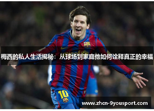 梅西的私人生活揭秘：从球场到家庭他如何诠释真正的幸福